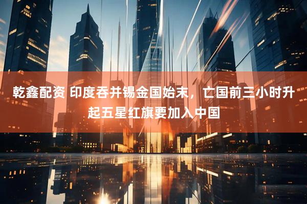 乾鑫配资 印度吞并锡金国始末，亡国前三小时升起五星红旗要加入中国