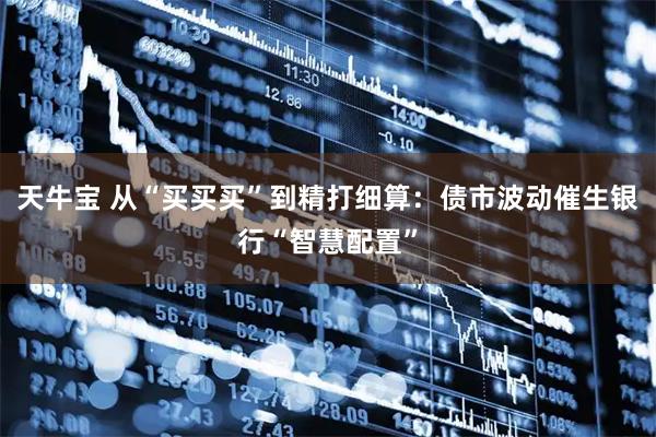 天牛宝 从“买买买”到精打细算：债市波动催生银行“智慧配置”