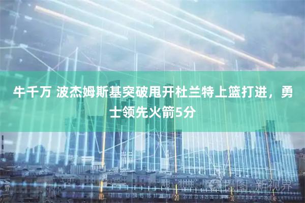 牛千万 波杰姆斯基突破甩开杜兰特上篮打进，勇士领先火箭5分