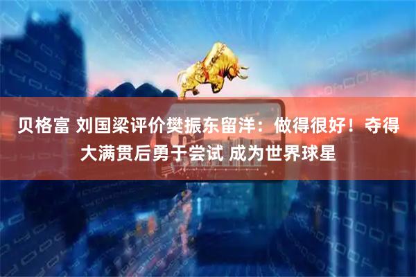 贝格富 刘国梁评价樊振东留洋：做得很好！夺得大满贯后勇于尝试 成为世界球星