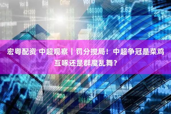 宏粤配资 中超观察｜罚分搅局！中超争冠是菜鸡互啄还是群魔乱舞？