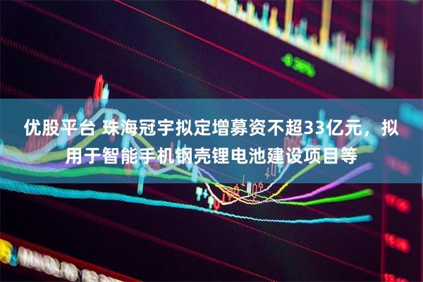 优股平台 珠海冠宇拟定增募资不超33亿元，拟用于智能手机钢壳锂电池建设项目等