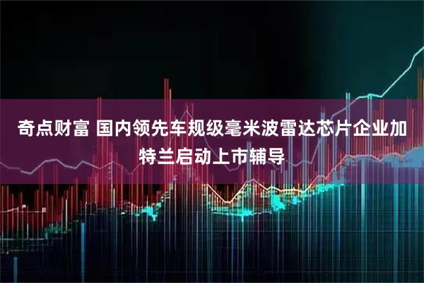 奇点财富 国内领先车规级毫米波雷达芯片企业加特兰启动上市辅导