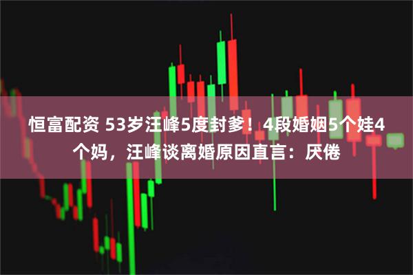 恒富配资 53岁汪峰5度封爹！4段婚姻5个娃4个妈，汪峰谈离婚原因直言：厌倦