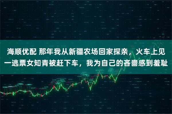 海顺优配 那年我从新疆农场回家探亲，火车上见一逃票女知青被赶下车，我为自己的吝啬感到羞耻