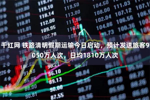 千红网 铁路清明假期运输今日启动，预计发送旅客9050万人次，日均1810万人次