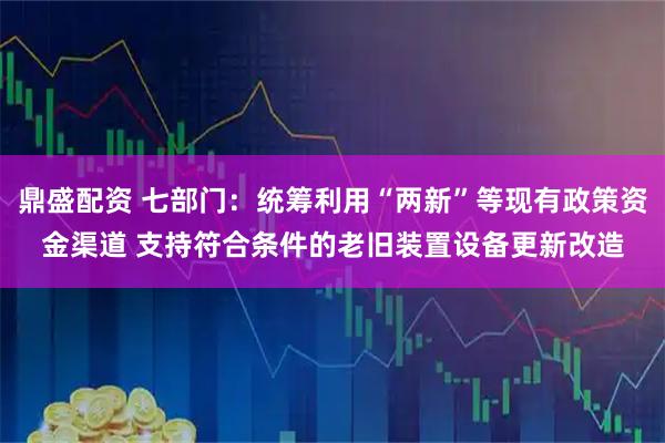 鼎盛配资 七部门：统筹利用“两新”等现有政策资金渠道 支持符合条件的老旧装置设备更新改造