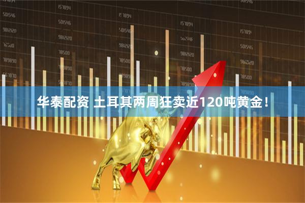 华泰配资 土耳其两周狂卖近120吨黄金！