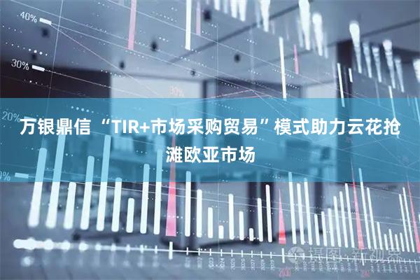 万银鼎信 “TIR+市场采购贸易”模式助力云花抢滩欧亚市场