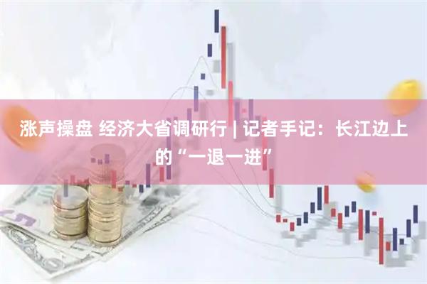 涨声操盘 经济大省调研行 | 记者手记：长江边上的“一退一进”