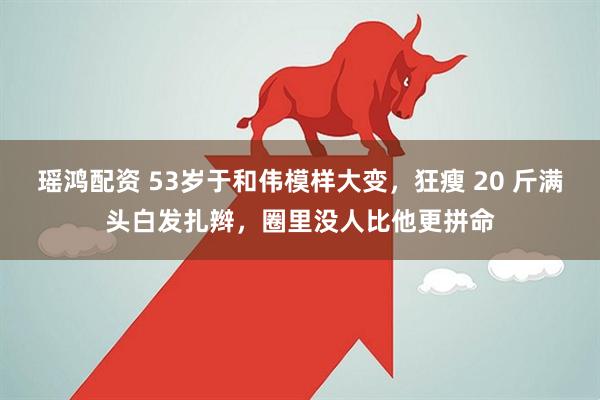 瑶鸿配资 53岁于和伟模样大变，狂瘦 20 斤满头白发扎辫，圈里没人比他更拼命