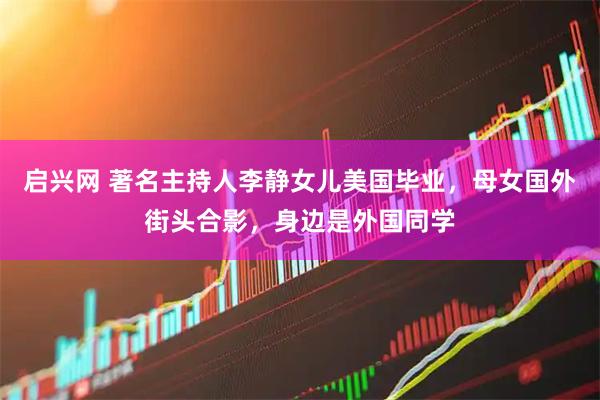 启兴网 著名主持人李静女儿美国毕业，母女国外街头合影，身边是外国同学