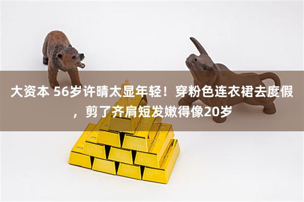 大资本 56岁许晴太显年轻！穿粉色连衣裙去度假，剪了齐肩短发嫩得像20岁