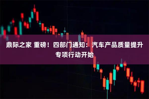 鼎际之家 重磅！四部门通知：汽车产品质量提升专项行动开始